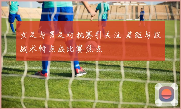 女足与男足对抗赛引关注 差距与技战术特点成比赛焦点