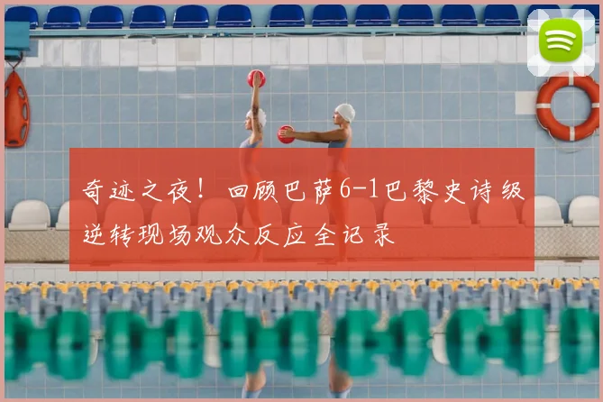 奇迹之夜！回顾巴萨6-1巴黎史诗级逆转现场观众反应全记录