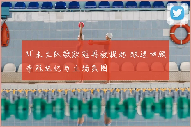 AC米兰队歌欧冠再被提起 球迷回顾夺冠记忆与主场氛围