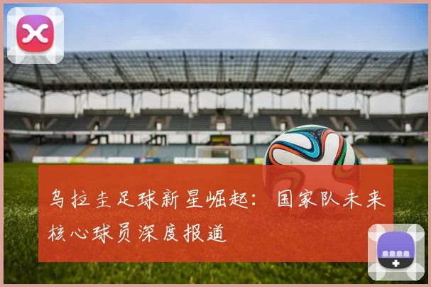 乌拉圭足球新星崛起:国家队未来核心球员深度报道