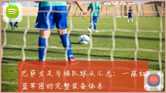 巴萨女足与梯队球衣汇总：一窥红蓝军团的完整装备体系