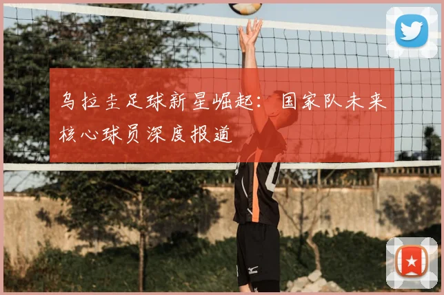 乌拉圭足球新星崛起：国家队未来核心球员深度报道