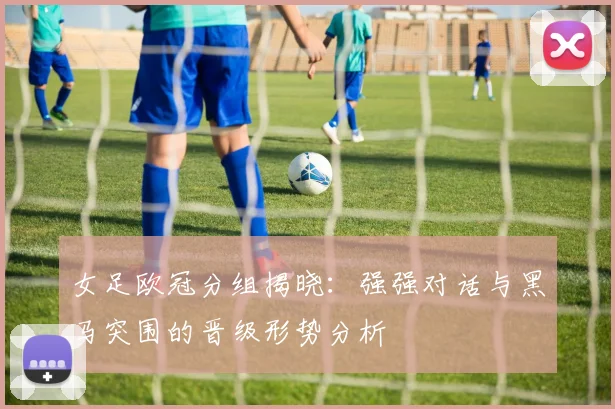女足欧冠分组揭晓：强强对话与黑马突围的晋级形势分析