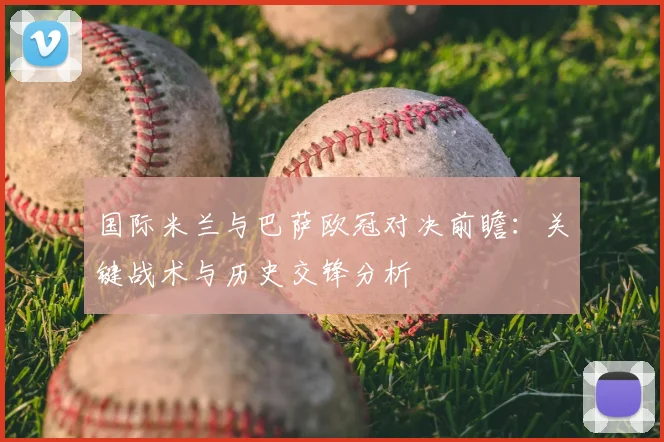 国际米兰与巴萨欧冠对决前瞻:关键战术与历史交锋分析