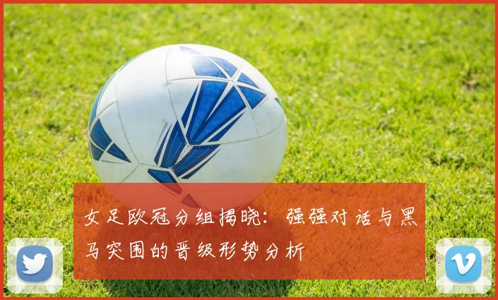 女足欧冠分组揭晓：强强对话与黑马突围的晋级形势分析