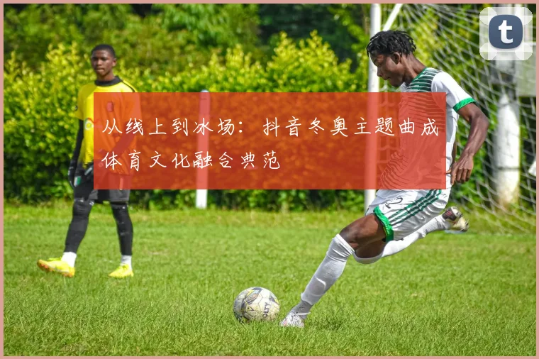 从线上到冰场：抖音冬奥主题曲成体育文化融合典范