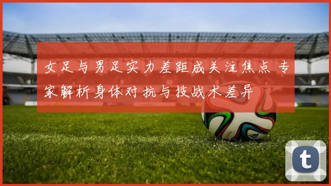 女足与男足实力差距成关注焦点 专家解析身体对抗与技战术差异