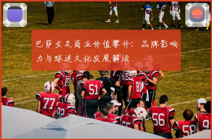 巴萨女足商业价值攀升：品牌影响力与球迷文化发展解读
