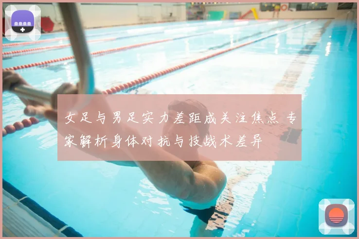 女足与男足实力差距成关注焦点 专家解析身体对抗与技战术差异