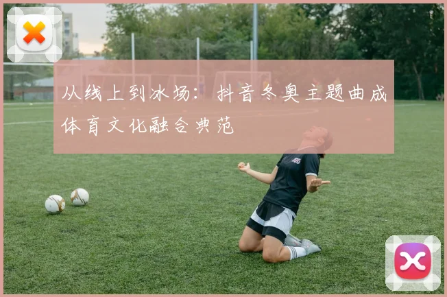从线上到冰场：抖音冬奥主题曲成体育文化融合典范