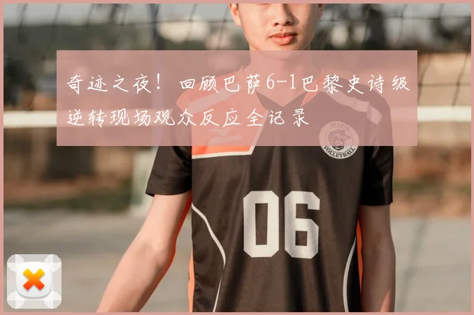 奇迹之夜！回顾巴萨6-1巴黎史诗级逆转现场观众反应全记录