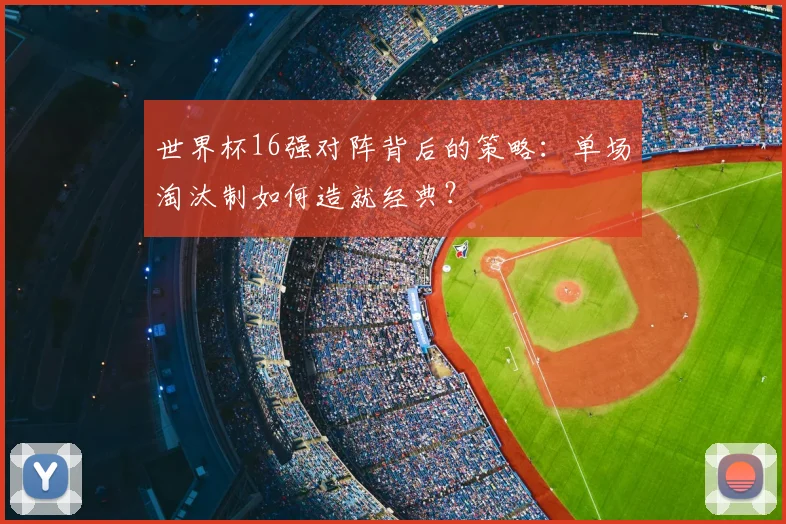 世界杯16强对阵背后的策略:单场淘汰制如何造就经典?