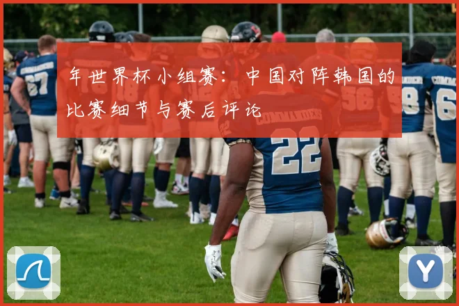 年世界杯小组赛:中国对阵韩国的比赛细节与赛后评论