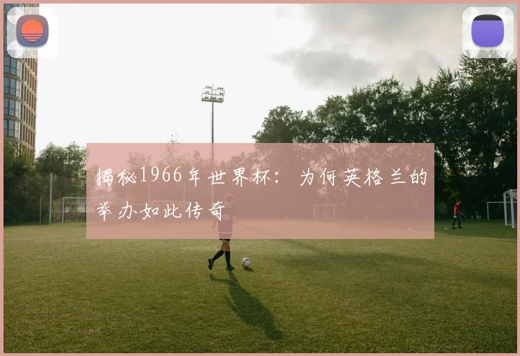 揭秘1966年世界杯：为何英格兰的举办如此传奇