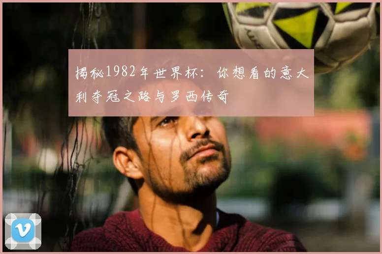 揭秘1982年世界杯：你想看的意大利夺冠之路与罗西传奇