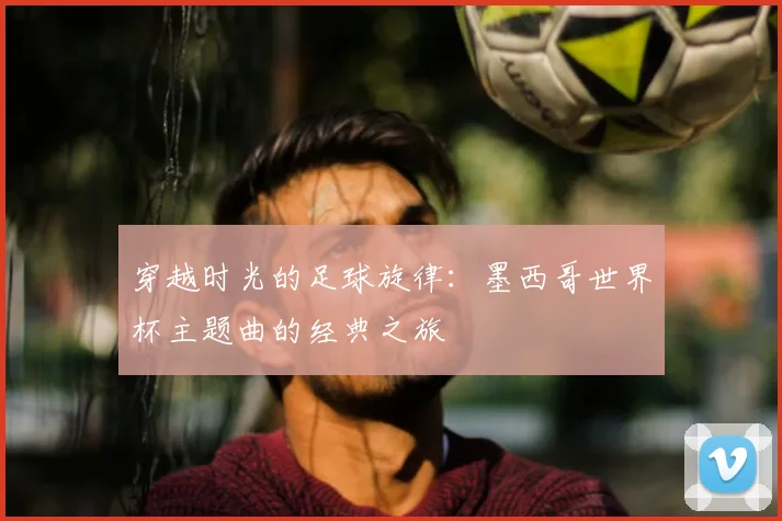 穿越时光的足球旋律:墨西哥世界杯主题曲的经典之旅