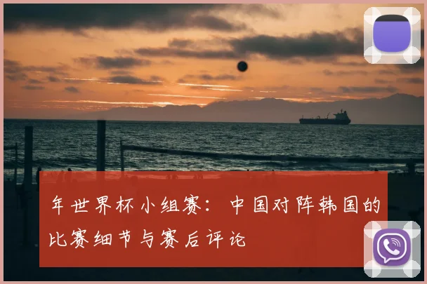 年世界杯小组赛:中国对阵韩国的比赛细节与赛后评论