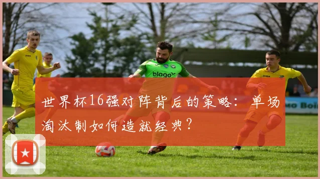 世界杯16强对阵背后的策略:单场淘汰制如何造就经典?