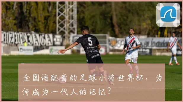 全国语配音的足球小将世界杯，为何成为一代人的记忆？